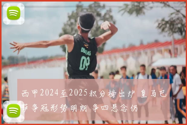 西甲2024至2025积分榜出炉 皇马巴萨争冠形势明朗 争四悬念仍