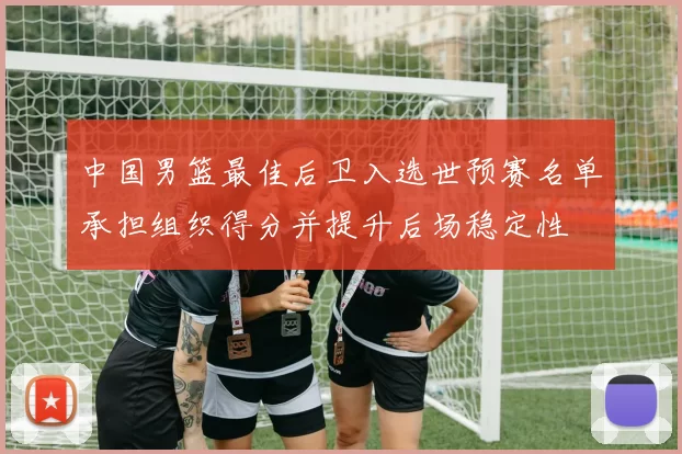 中国男篮最佳后卫入选世预赛名单承担组织得分并提升后场稳定性