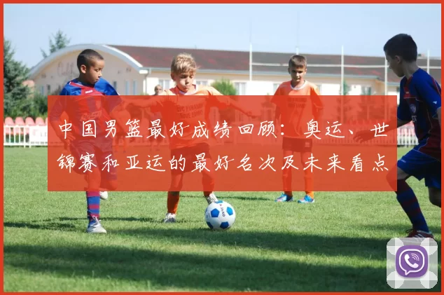 中国男篮最好成绩回顾:奥运、世锦赛和亚运的最好名次及未来看点与影响