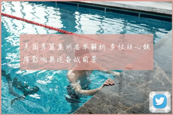 美国男篮集训名单解析 多位核心缺席影响奥运备战前景