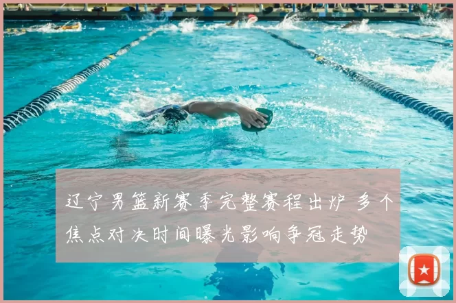 辽宁男篮新赛季完整赛程出炉 多个焦点对决时间曝光影响争冠走势