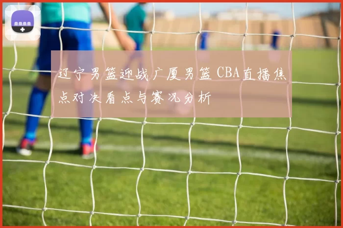 辽宁男篮迎战广厦男篮 CBA直播焦点对决看点与赛况分析