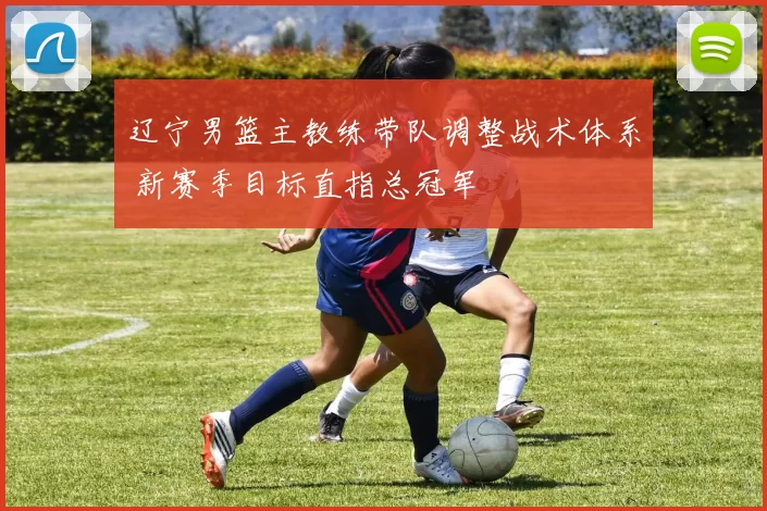 辽宁男篮主教练带队调整战术体系 新赛季目标直指总冠军
