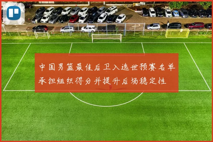 中国男篮最佳后卫入选世预赛名单承担组织得分并提升后场稳定性