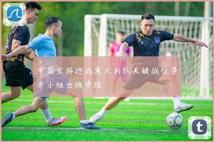 中国女排迎战意大利队关键战役争夺小组出线资格