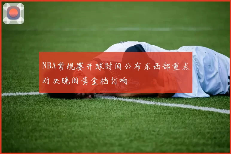 NBA常规赛开球时间公布东西部重点对决晚间黄金档打响