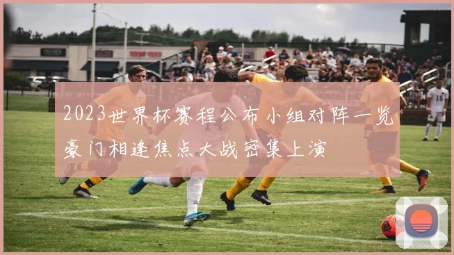 2023世界杯赛程公布小组对阵一览豪门相逢焦点大战密集上演