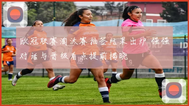 欧冠联赛淘汰赛抽签结果出炉 强强对话与晋级看点提前揭晓