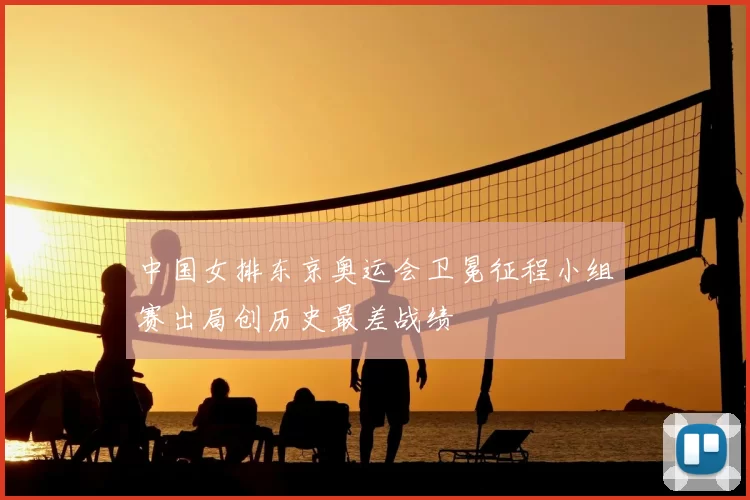 中国女排东京奥运会卫冕征程小组赛出局创历史最差战绩