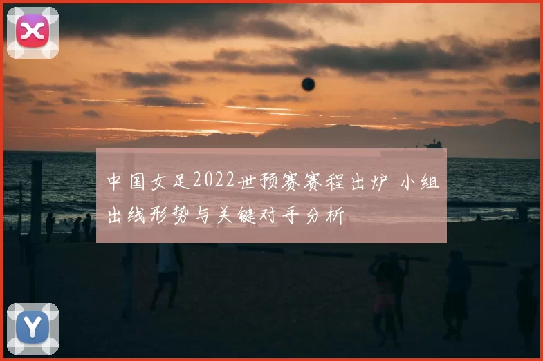 中国女足2022世预赛赛程出炉 小组出线形势与关键对手分析