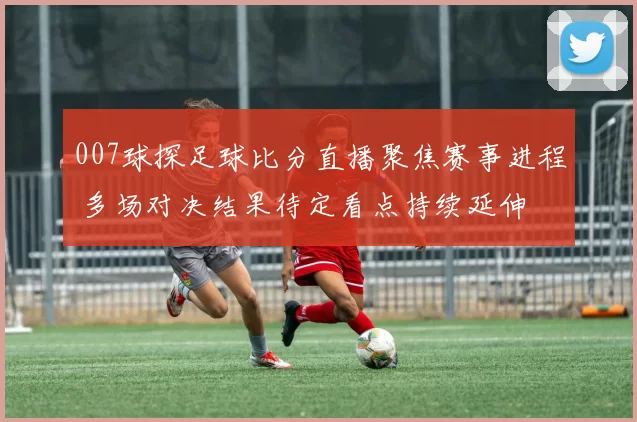 007球探足球比分直播聚焦赛事进程 多场对决结果待定看点持续延伸