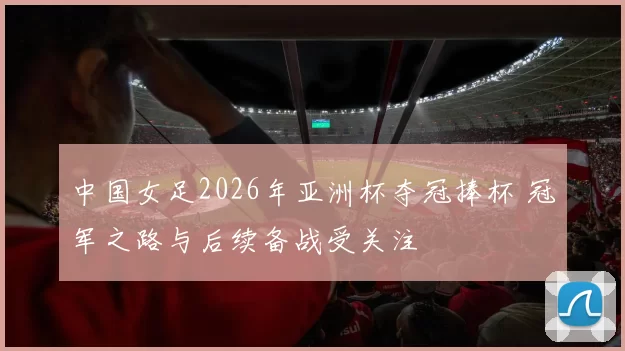 中国女足2026年亚洲杯夺冠捧杯 冠军之路与后续备战受关注