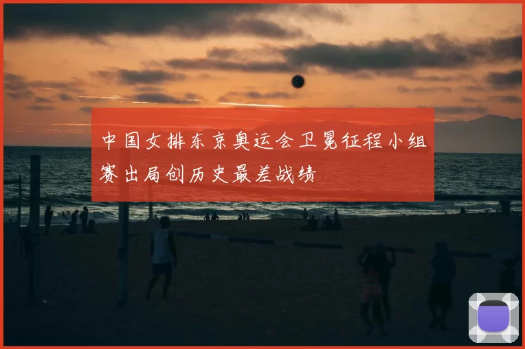 中国女排东京奥运会卫冕征程小组赛出局创历史最差战绩