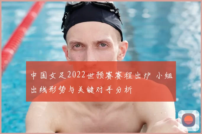 中国女足2022世预赛赛程出炉 小组出线形势与关键对手分析