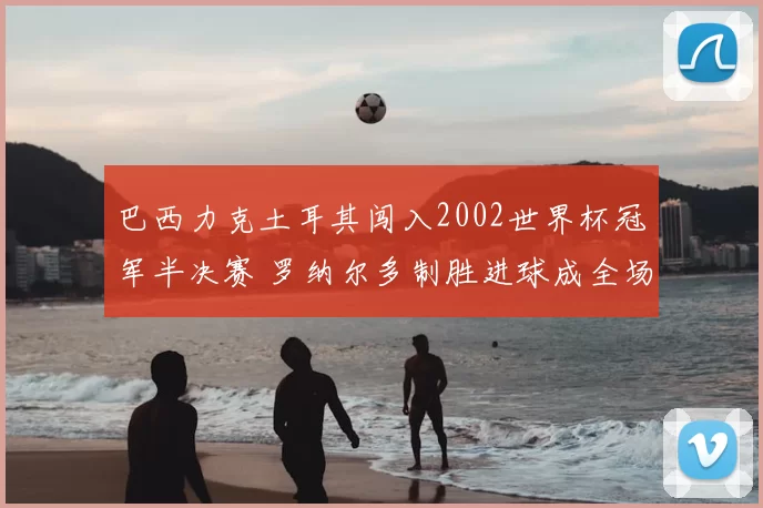 巴西力克土耳其闯入2002世界杯冠军半决赛 罗纳尔多制胜进球成全场焦点