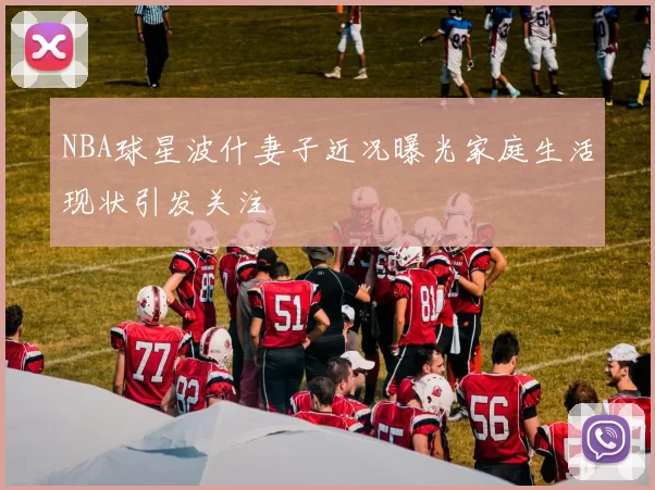 NBA球星波什妻子近况曝光家庭生活现状引发关注