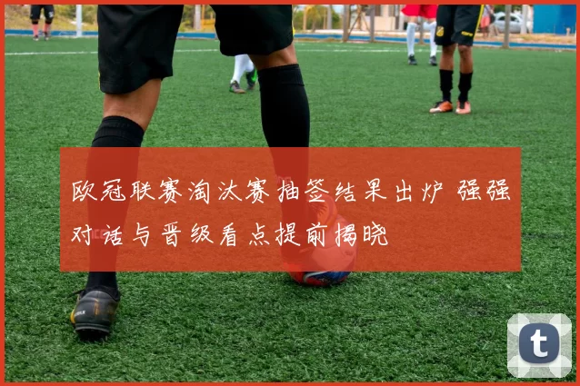 欧冠联赛淘汰赛抽签结果出炉 强强对话与晋级看点提前揭晓