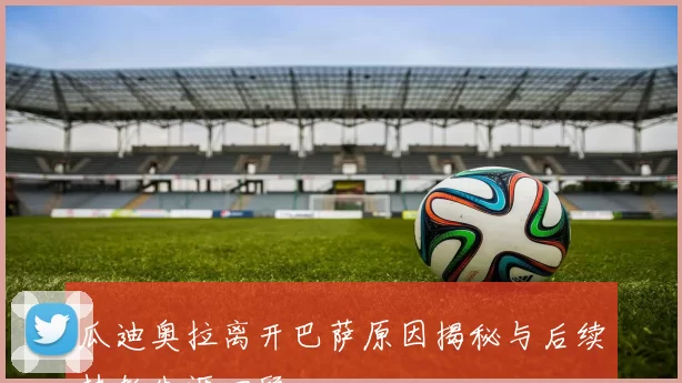 瓜迪奥拉离开巴萨原因揭秘与后续执教生涯回顾