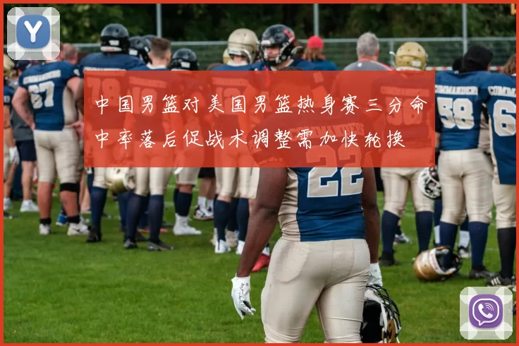 中国男篮对美国男篮热身赛三分命中率落后促战术调整需加快轮换