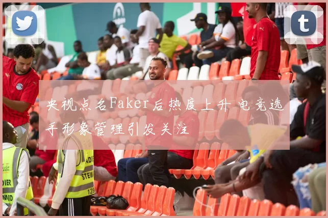 央视点名Faker后热度上升 电竞选手形象管理引发关注