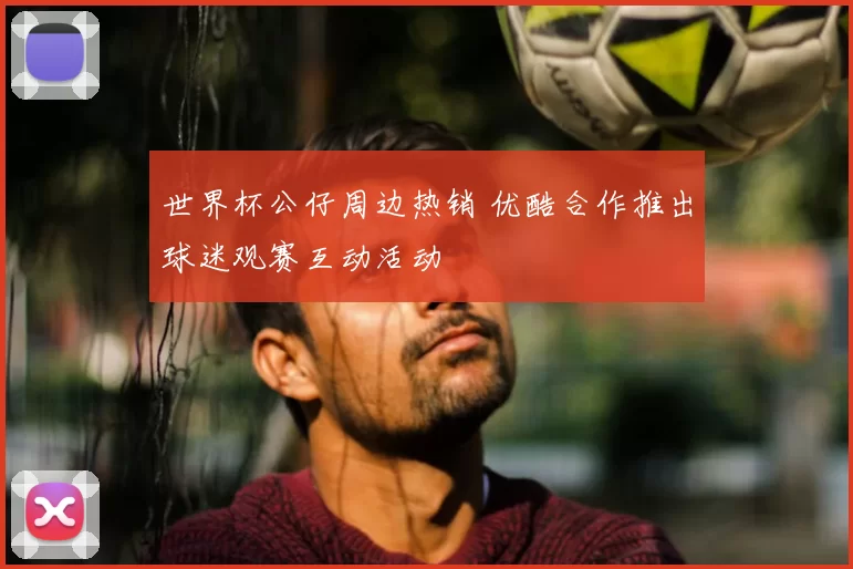 世界杯公仔周边热销 优酷合作推出球迷观赛互动活动