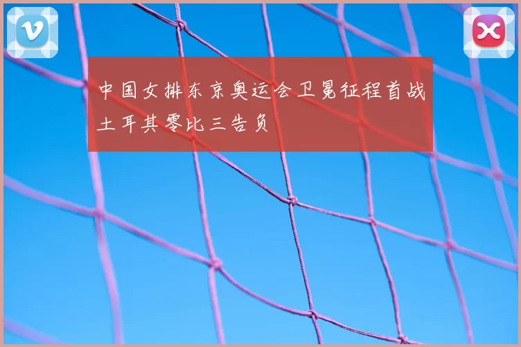 中国女排东京奥运会卫冕征程首战土耳其零比三告负