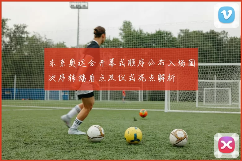 东京奥运会开幕式顺序公布入场国次序转播看点及仪式亮点解析