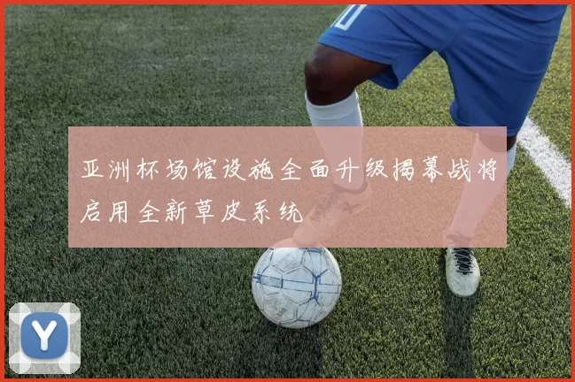 亚洲杯场馆设施全面升级揭幕战将启用全新草皮系统