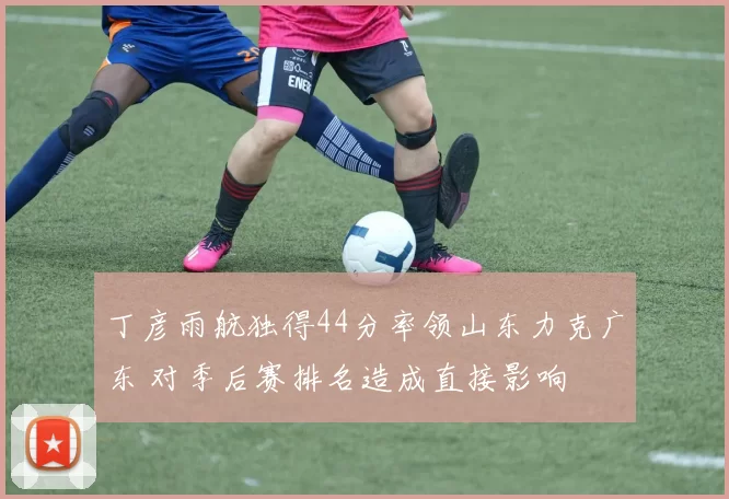 丁彦雨航独得44分率领山东力克广东 对季后赛排名造成直接影响