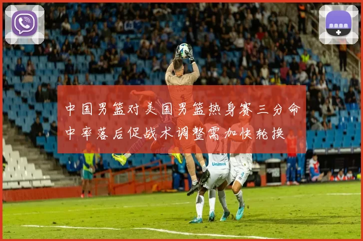 中国男篮对美国男篮热身赛三分命中率落后促战术调整需加快轮换