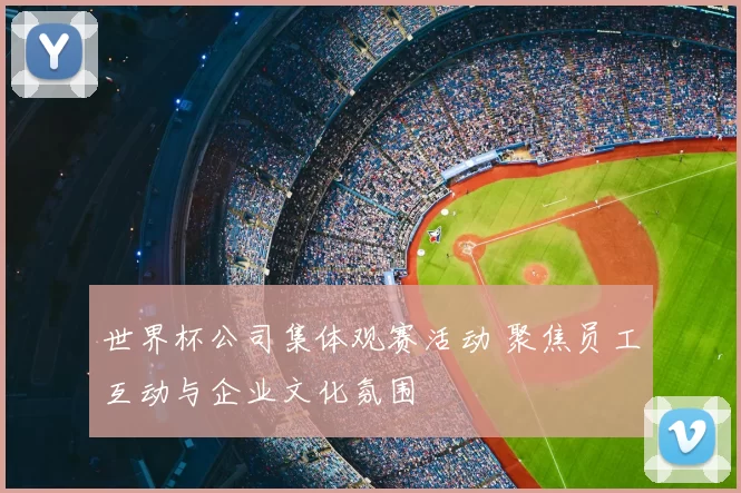 世界杯公司集体观赛活动 聚焦员工互动与企业文化氛围