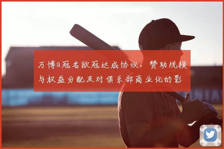万博a冠名欧冠达成协议,赞助规模与权益分配及对俱乐部商业化的影响解读