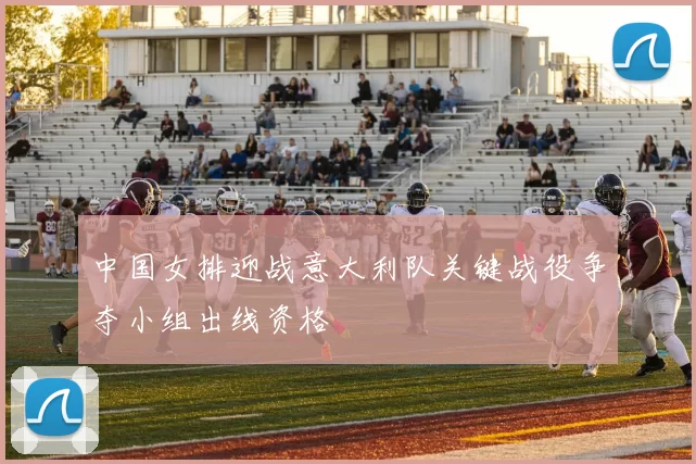 中国女排迎战意大利队关键战役争夺小组出线资格