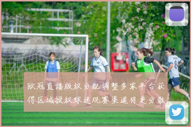 欧冠直播版权分配调整多家平台获得区域授权球迷观赛渠道将更分散