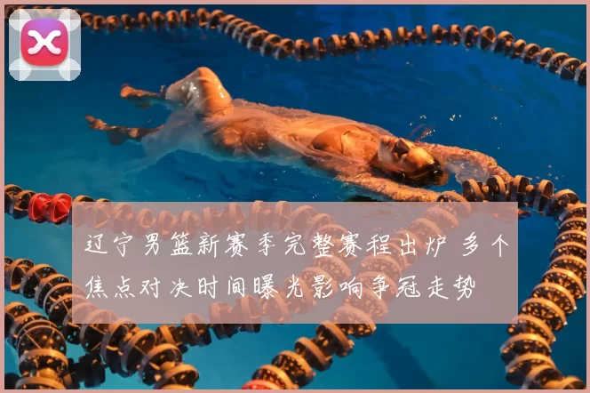 辽宁男篮新赛季完整赛程出炉 多个焦点对决时间曝光影响争冠走势