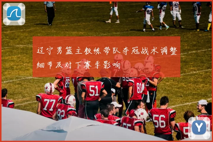 辽宁男篮主教练带队夺冠战术调整细节及对下赛季影响