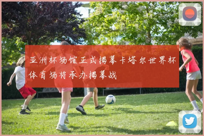 亚洲杯场馆正式揭幕卡塔尔世界杯体育场将承办揭幕战