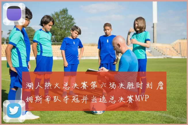 湖人热火总决赛第六场决胜时刻 詹姆斯率队夺冠并当选总决赛MVP