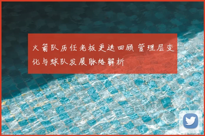 火箭队历任老板更迭回顾 管理层变化与球队发展脉络解析