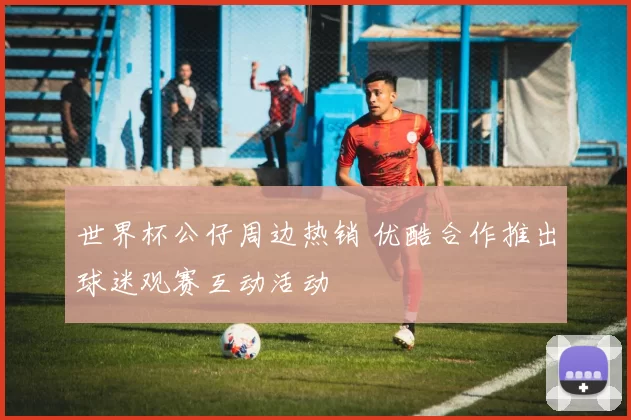 世界杯公仔周边热销 优酷合作推出球迷观赛互动活动