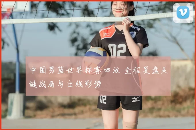 中国男篮世界杯赛回放 全程复盘关键战局与出线形势