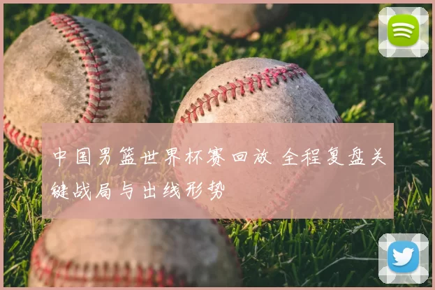中国男篮世界杯赛回放 全程复盘关键战局与出线形势