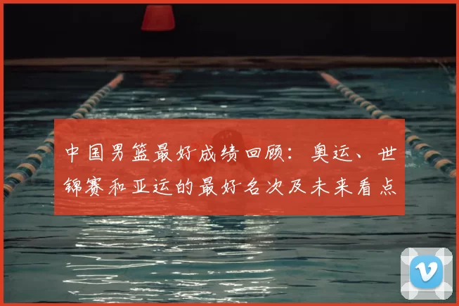 中国男篮最好成绩回顾:奥运、世锦赛和亚运的最好名次及未来看点与影响