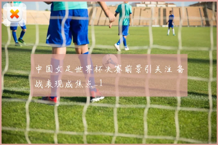 中国女足世界杯决赛前景引关注 备战表现成焦点_1