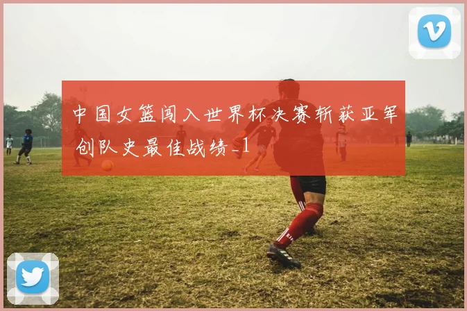中国女篮闯入世界杯决赛斩获亚军 创队史最佳战绩_1