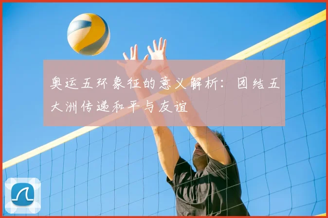 奥运五环象征的意义解析:团结五大洲传递和平与友谊