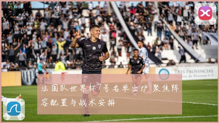 法国队世界杯7号名单出炉 聚焦阵容配置与战术安排