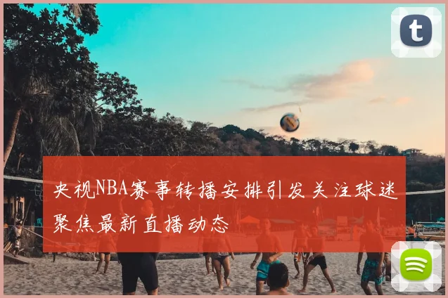 央视NBA赛事转播安排引发关注球迷聚焦最新直播动态