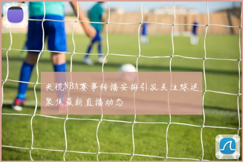 央视NBA赛事转播安排引发关注球迷聚焦最新直播动态