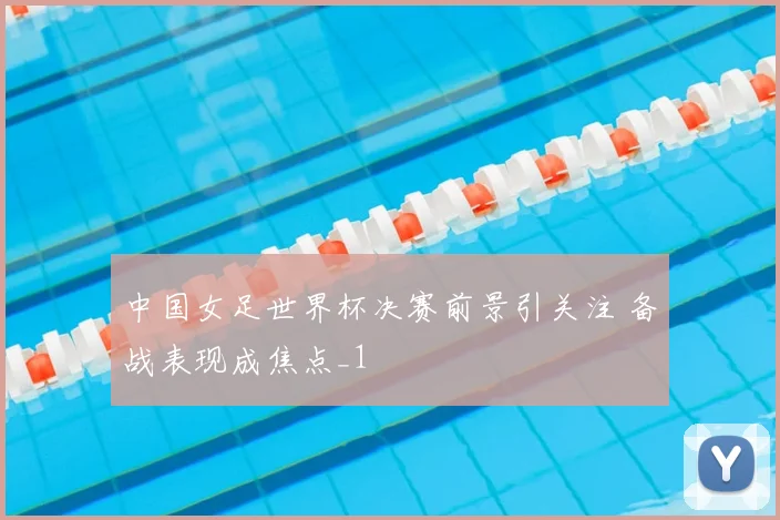中国女足世界杯决赛前景引关注 备战表现成焦点_1